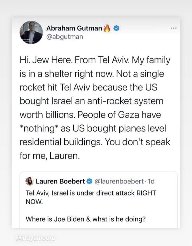 May be a Twitter screenshot of one or more people and text that says "Abraham Gutman @abgutman Hi. Jew Here. From Tel Aviv. My family is in a shelter right now. Not a single rocket hit Tel Aviv because the US bought Israel an anti-rocket system worth billions. People of Gaza have *nothing* as US bought planes level residential buildings. You don't speak for me, Lauren. Lauren Boebert @laurenboebert. 1d Tel Aviv, Israel is under direct attack RIGHT NOW. Where is Joe Biden & what is he doing? @indyamoore"
