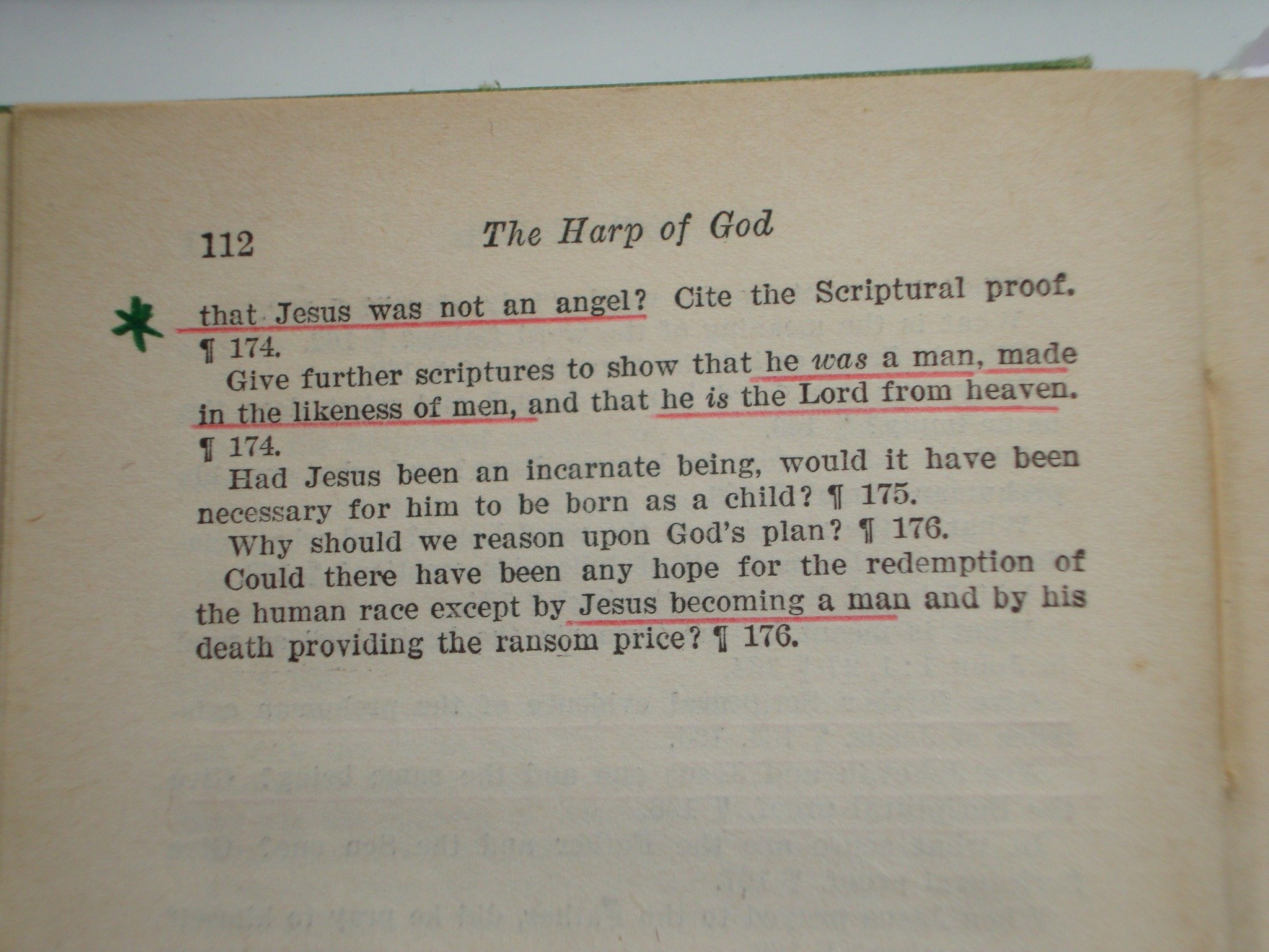May be an image of text that says '112 e Harp of God was not an angel? Cite the Seriptural proof. that.Jesu Jesus 1174. Give further scriptures to show that he was a man, made in helikeness of men, and that he is the Lord from hea ven. I 174. Had Jesus been an incarnate being, would it have been necessary for him to be born as a child? 1 175. Why should we reason upon God's plan? ។ 176. of Could there have been any hope for the redemption the human race by Jesus becoming a man and by his death providing the ransom price? 176.'