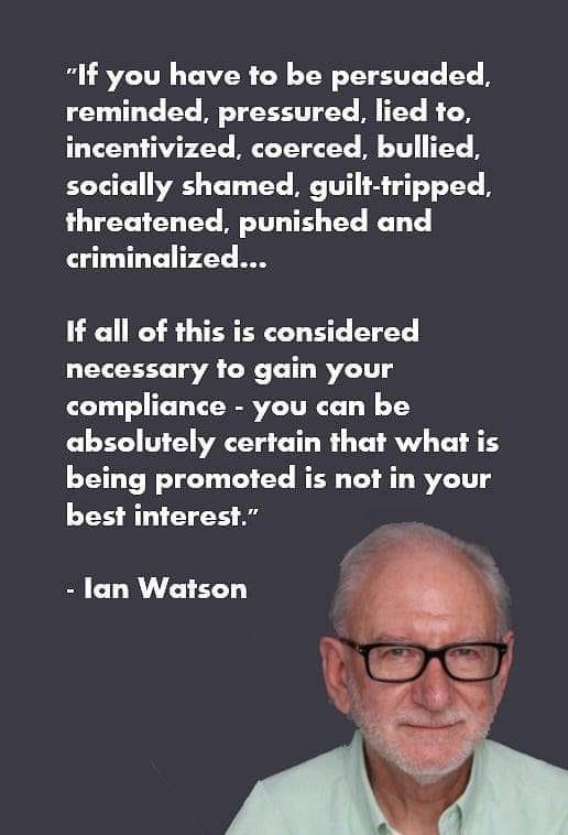 May be an image of 1 person and text that says '"If you have to be persuaded, reminded, pressured, lied to, incentivized, coerced, bullied, socially shamed, guilt-tripped, threatened, punished and criminalized... If all of this is considered necessary to gain your compliance -you can be absolutely certain that what is being promoted is not in your best interest." -lan Watson'