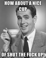 Image result for How about a nice cup of shut the fuck up