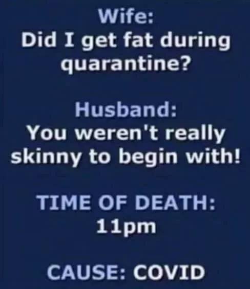 May be an image of text that says "Wife: Did I get fat during quarantine? Husband: You weren't really skinny to begin with! TIME OF DEATH: 11pm CAUSE: COVID"