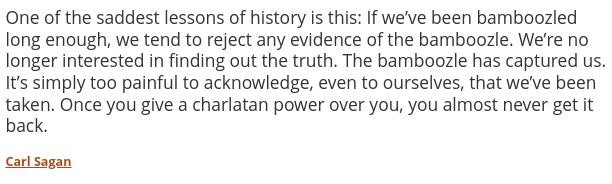 May be an image of text that says 'One of the saddest essons of history is this: If we've been bamboozled long enough, we tend to reject any evidence of the bamboozle. We're no longer interested in finding out the truth. The bamboozle has captured us. It's simply too painful to acknowledge, even to ourselves that we've been taken. Once you give a charlatan power over you, you almost never get it back. CaSagan'